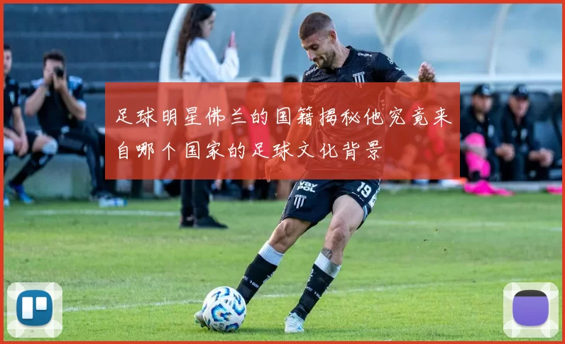 足球明星佛兰的国籍揭秘他究竟来自哪个国家的足球文化背景