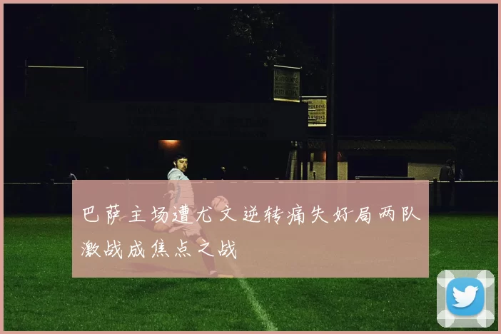 巴萨主场遭尤文逆转痛失好局两队激战成焦点之战