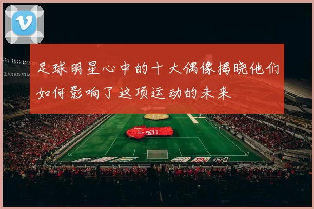 足球明星心中的十大偶像揭晓他们如何影响了这项运动的未来
