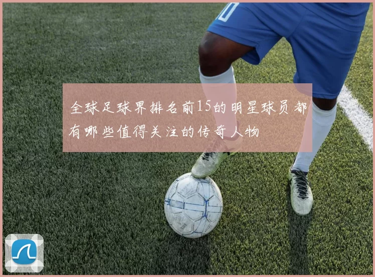 全球足球界排名前15的明星球员都有哪些值得关注的传奇人物