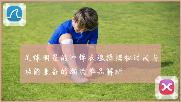 足球明星的冲锋衣选择揭秘时尚与功能兼备的潮流单品解析