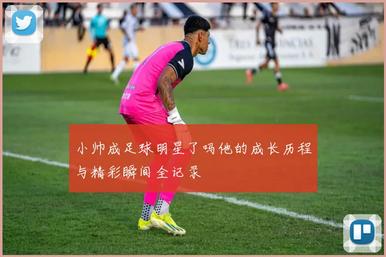小帅成足球明星了吗他的成长历程与精彩瞬间全记录