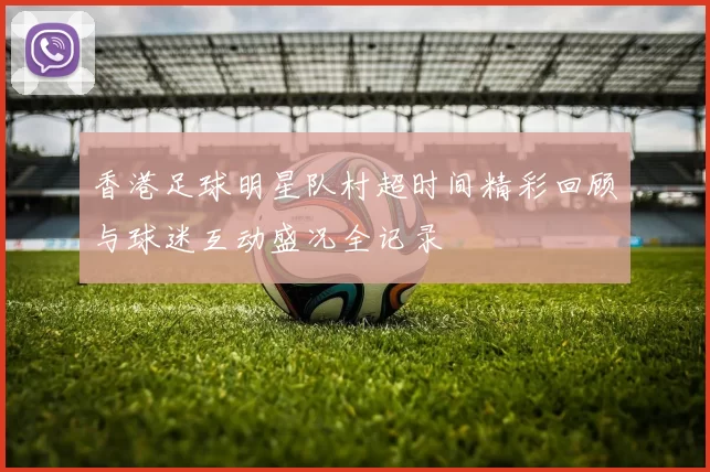 香港足球明星队村超时间精彩回顾与球迷互动盛况全记录