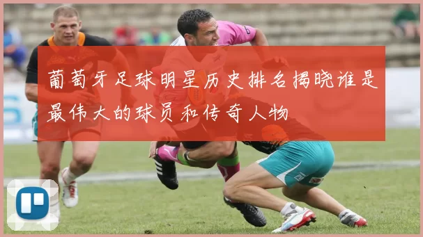 葡萄牙足球明星历史排名揭晓谁是最伟大的球员和传奇人物