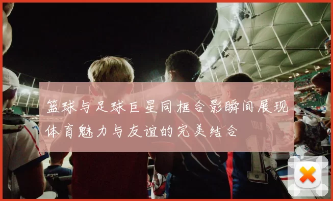篮球与足球巨星同框合影瞬间展现体育魅力与友谊的完美结合