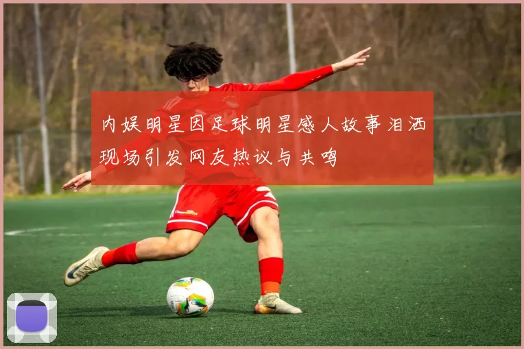 内娱明星因足球明星感人故事泪洒现场引发网友热议与共鸣