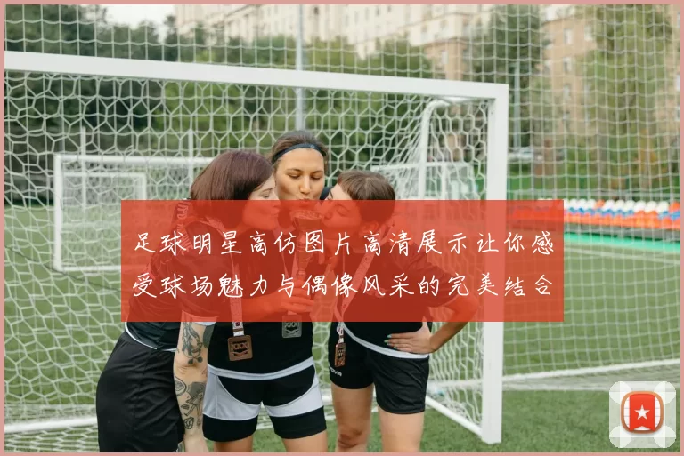 足球明星高仿图片高清展示让你感受球场魅力与偶像风采的完美结合