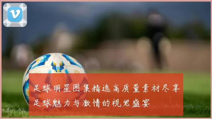 足球明星图集精选高质量素材尽享足球魅力与激情的视觉盛宴