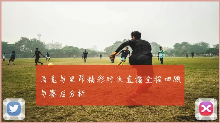 马竞与里昂精彩对决直播全程回顾与赛后分析