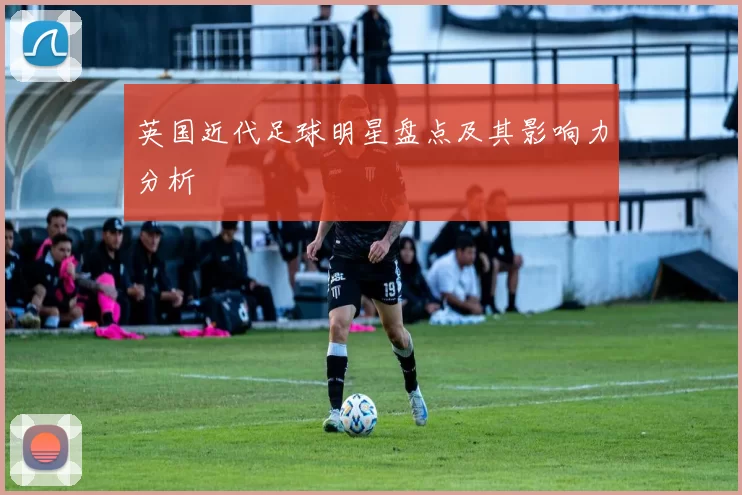英国近代足球明星盘点及其影响力分析