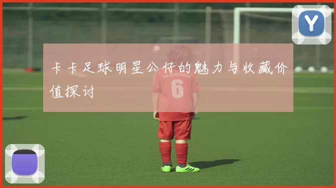 卡卡足球明星公仔的魅力与收藏价值探讨