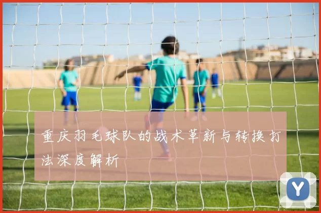 重庆羽毛球队的战术革新与转换打法深度解析