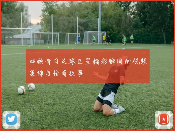 回顾昔日足球巨星精彩瞬间的视频集锦与传奇故事