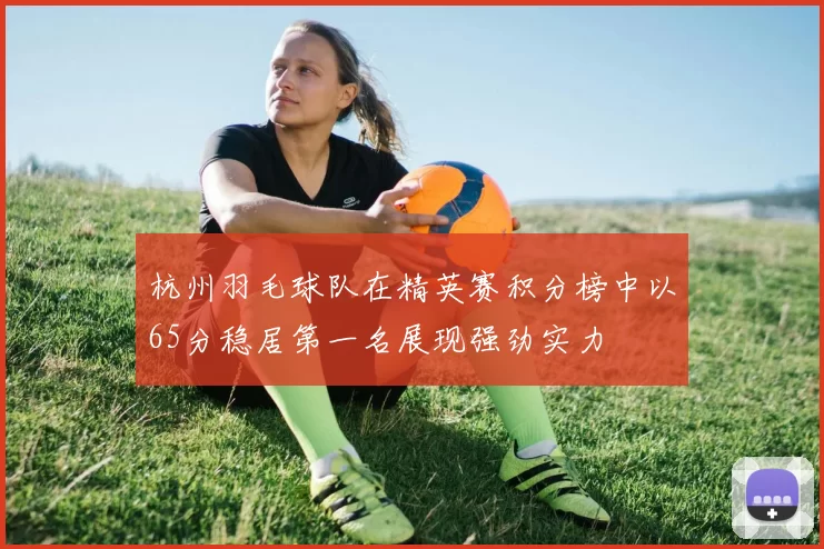 杭州羽毛球队在精英赛积分榜中以65分稳居第一名展现强劲实力