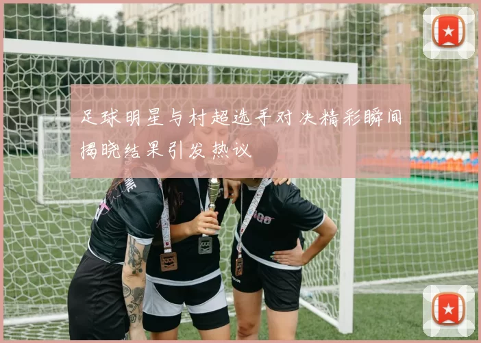 足球明星与村超选手对决精彩瞬间揭晓结果引发热议