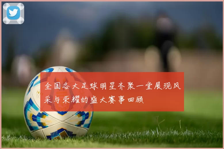 全国各大足球明星齐聚一堂展现风采与荣耀的盛大赛事回顾