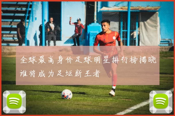全球最高身价足球明星排行榜揭晓谁将成为足坛新王者