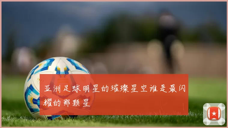 亚洲足球明星的璀璨星空谁是最闪耀的那颗星