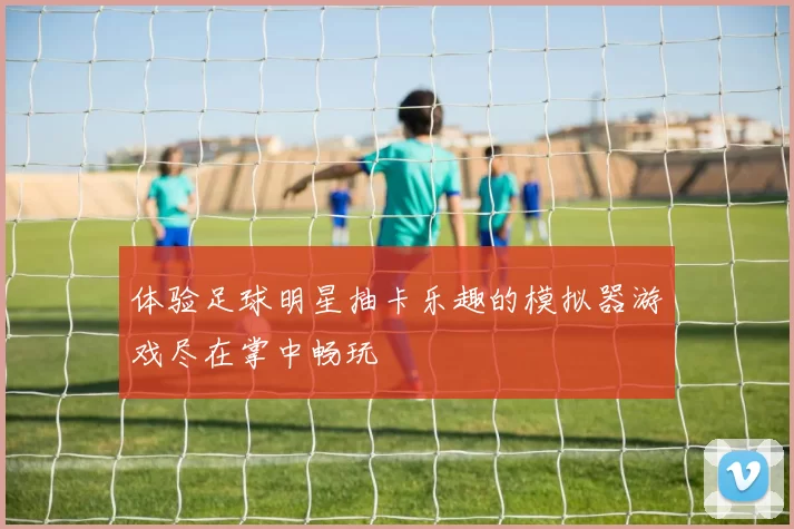 体验足球明星抽卡乐趣的模拟器游戏尽在掌中畅玩