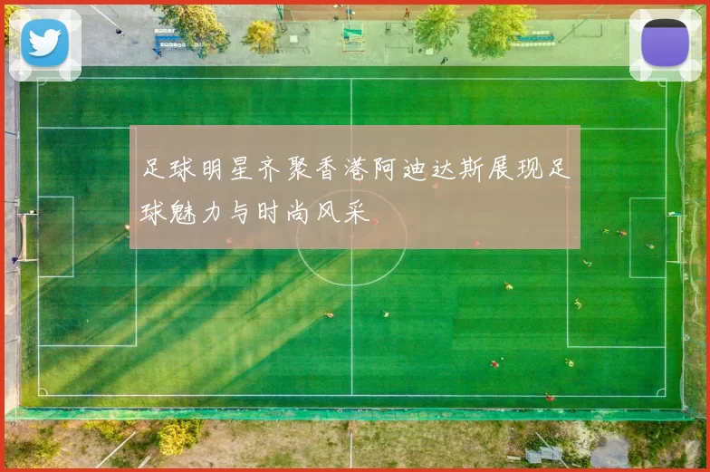 足球明星齐聚香港阿迪达斯展现足球魅力与时尚风采