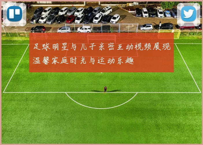 足球明星与儿子亲密互动视频展现温馨家庭时光与运动乐趣
