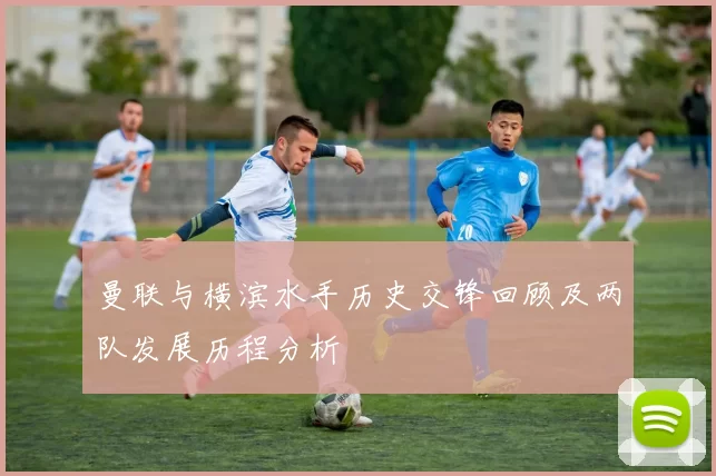 曼联与横滨水手历史交锋回顾及两队发展历程分析