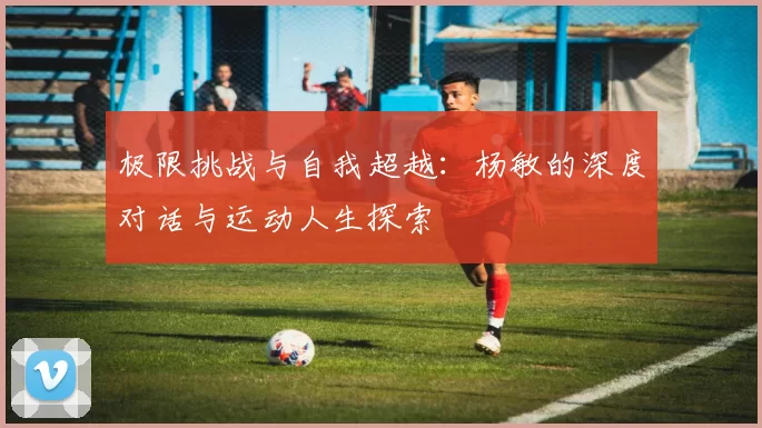 极限挑战与自我超越：杨敏的深度对话与运动人生探索