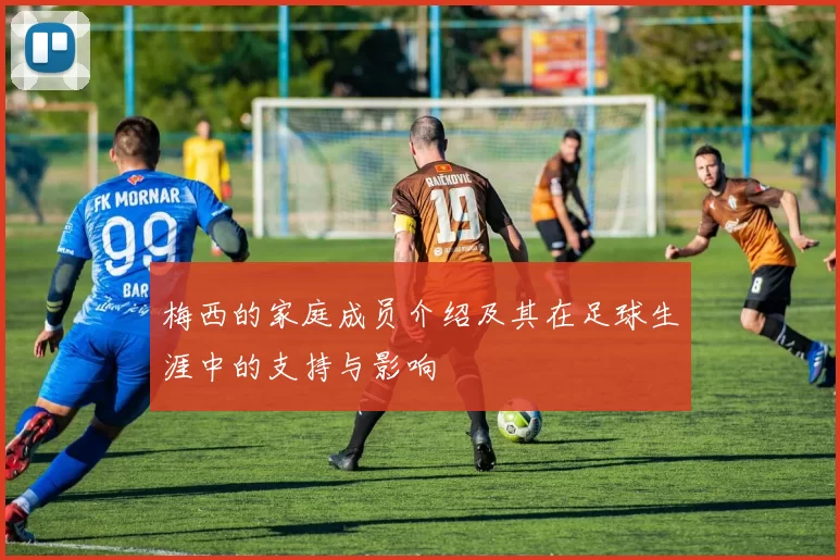 梅西的家庭成员介绍及其在足球生涯中的支持与影响