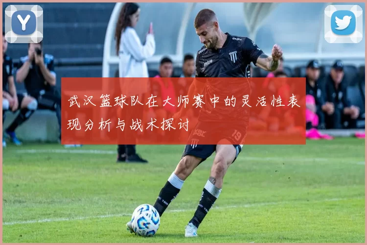 武汉篮球队在大师赛中的灵活性表现分析与战术探讨
