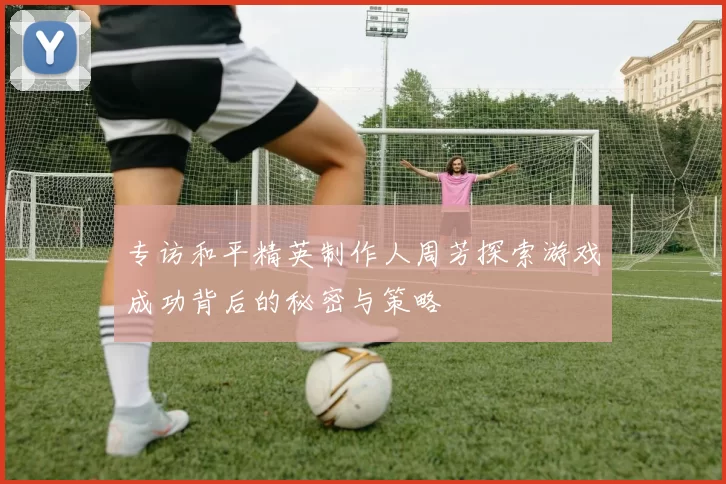 专访和平精英制作人周芳探索游戏成功背后的秘密与策略