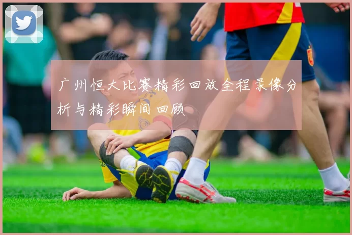 广州恒大比赛精彩回放全程录像分析与精彩瞬间回顾