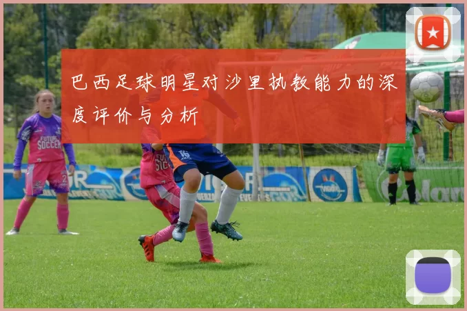 巴西足球明星对沙里执教能力的深度评价与分析