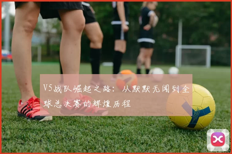 V5战队崛起之路：从默默无闻到全球总决赛的辉煌历程