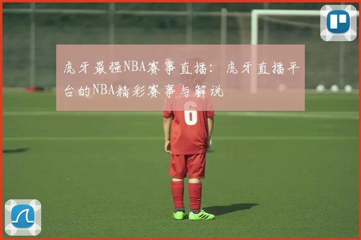 虎牙最强NBA赛事直播：虎牙直播平台的NBA精彩赛事与解说