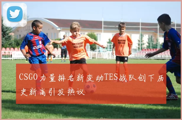CSGO力量排名新变动TES战队创下历史新高引发热议