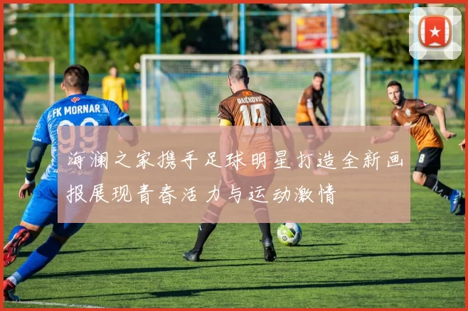 海澜之家携手足球明星打造全新画报展现青春活力与运动激情