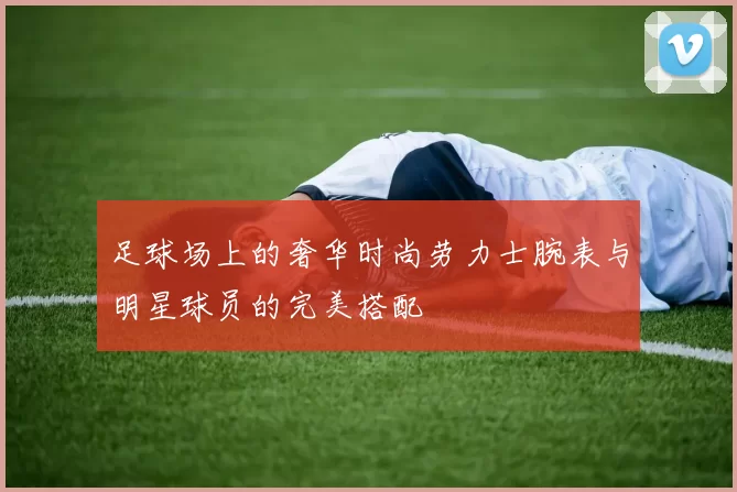 足球场上的奢华时尚劳力士腕表与明星球员的完美搭配