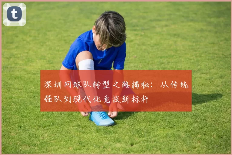 深圳网球队转型之路揭秘：从传统强队到现代化竞技新标杆