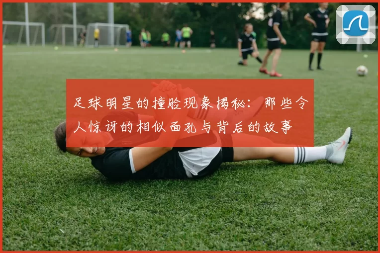 足球明星的撞脸现象揭秘：那些令人惊讶的相似面孔与背后的故事