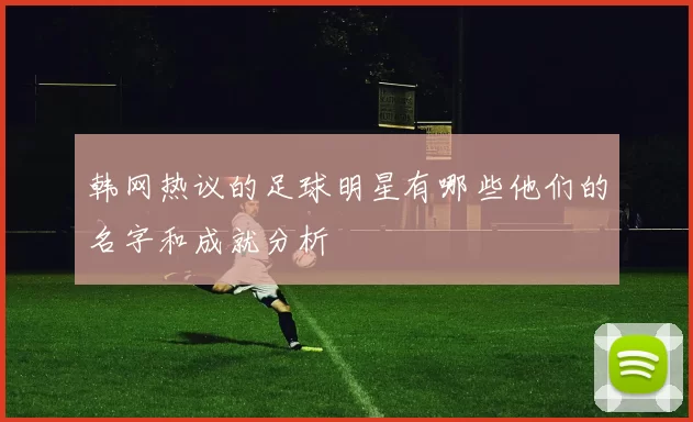 韩网热议的足球明星有哪些他们的名字和成就分析