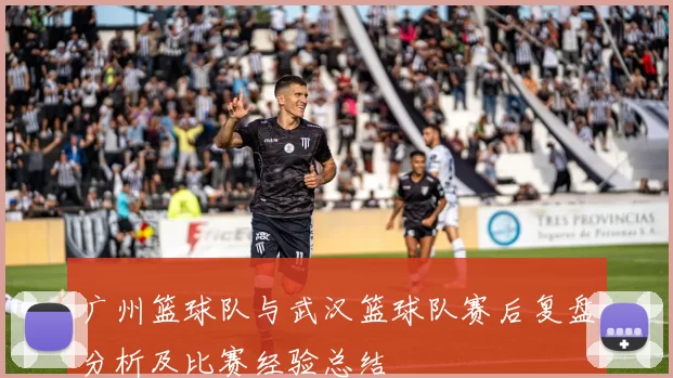 广州篮球队与武汉篮球队赛后复盘分析及比赛经验总结