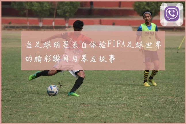 当足球明星亲自体验FIFA足球世界的精彩瞬间与幕后故事