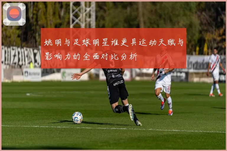 姚明与足球明星谁更具运动天赋与影响力的全面对比分析