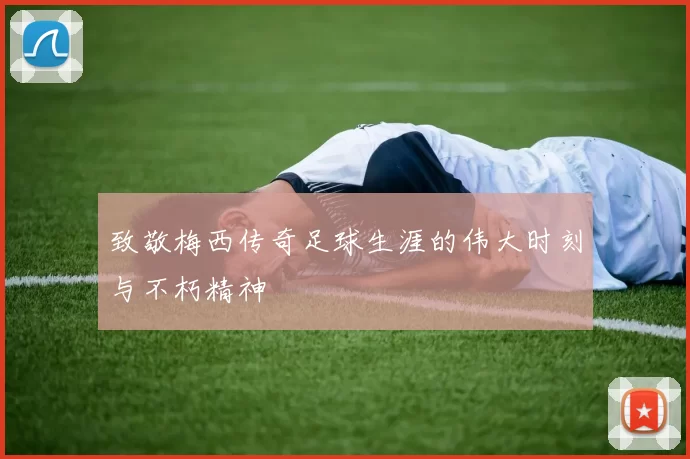 致敬梅西传奇足球生涯的伟大时刻与不朽精神