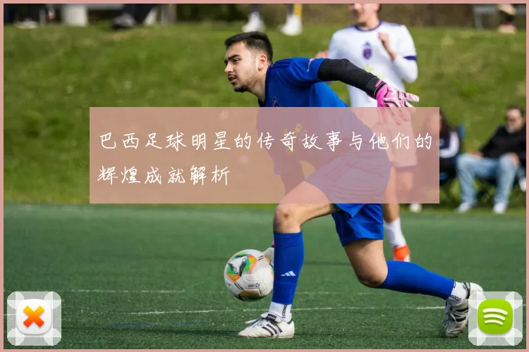 巴西足球明星的传奇故事与他们的辉煌成就解析
