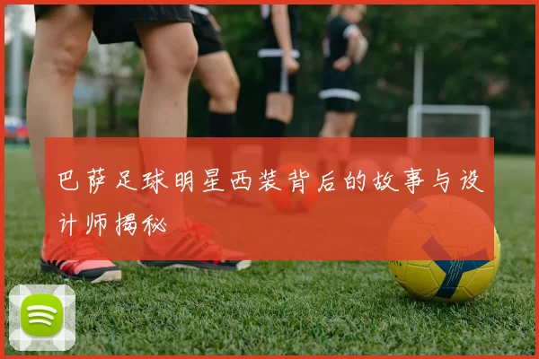巴萨足球明星西装背后的故事与设计师揭秘