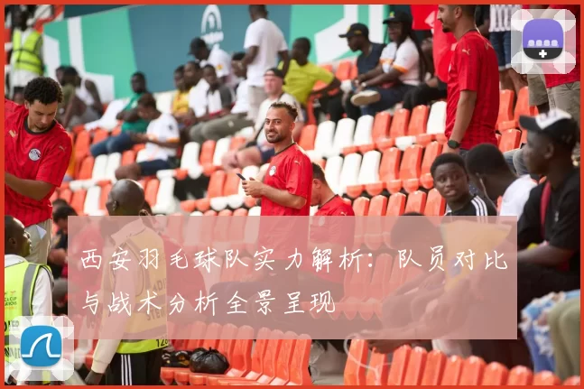 西安羽毛球队实力解析：队员对比与战术分析全景呈现