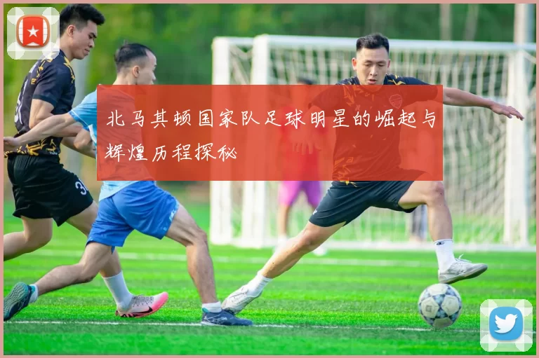 北马其顿国家队足球明星的崛起与辉煌历程探秘