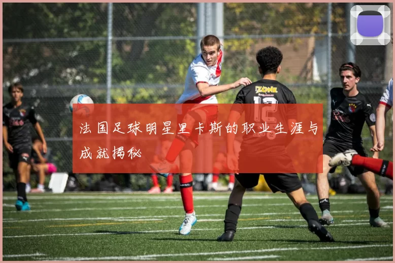 法国足球明星里卡斯的职业生涯与成就揭秘