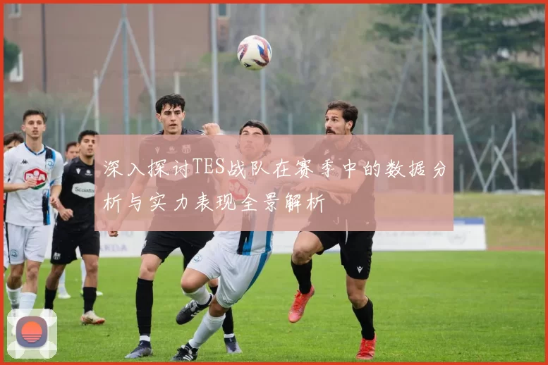 深入探讨TES战队在赛季中的数据分析与实力表现全景解析